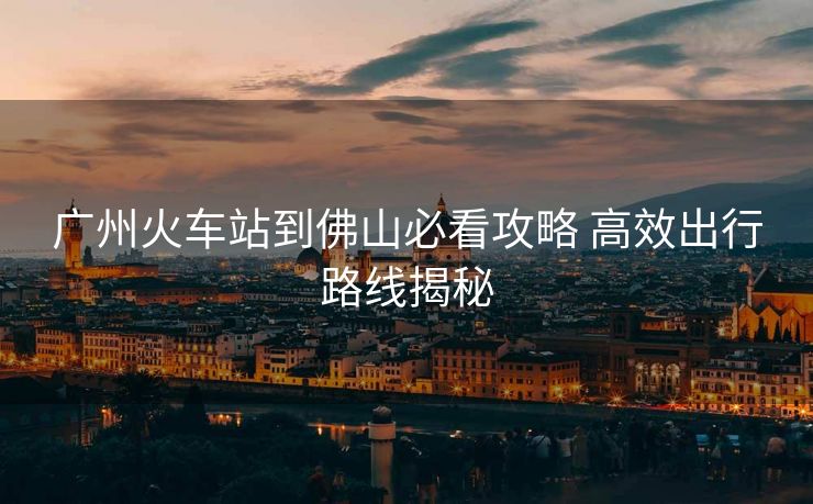 广州火车站到佛山必看攻略 高效出行路线揭秘