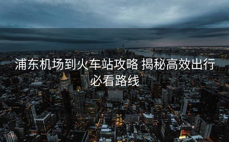 浦东机场到火车站攻略 揭秘高效出行必看路线
