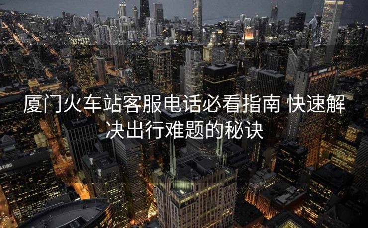 厦门火车站客服电话必看指南 快速解决出行难题的秘诀