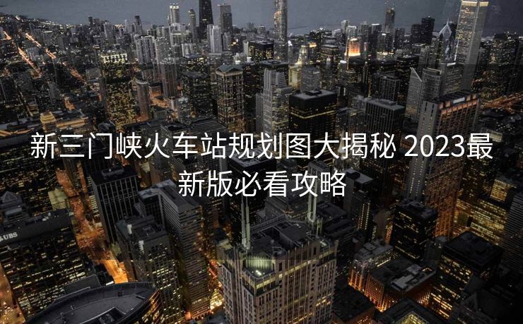 新三门峡火车站规划图大揭秘 2023最新版必看攻略