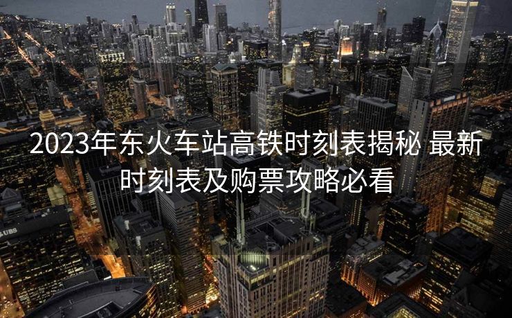 2023年东火车站高铁时刻表揭秘 最新时刻表及购票攻略必看