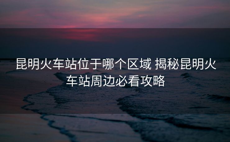 昆明火车站位于哪个区域 揭秘昆明火车站周边必看攻略