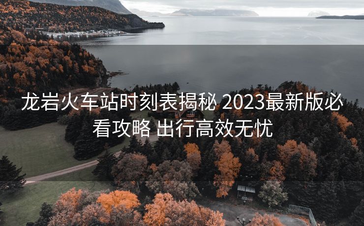 龙岩火车站时刻表揭秘 2023最新版必看攻略 出行高效无忧