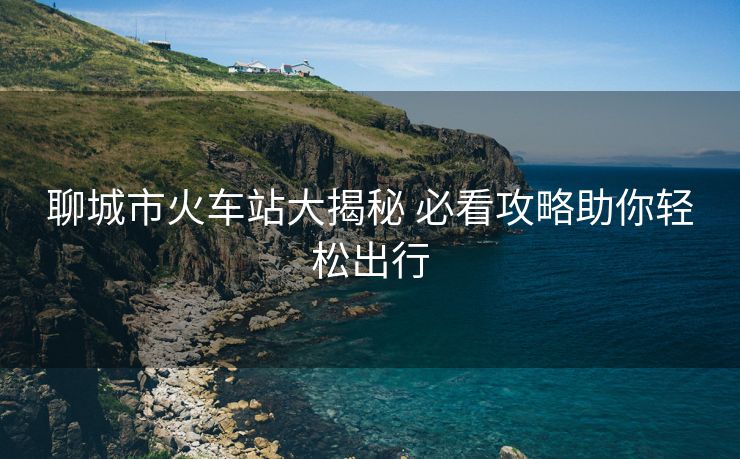 聊城市火车站大揭秘 必看攻略助你轻松出行
