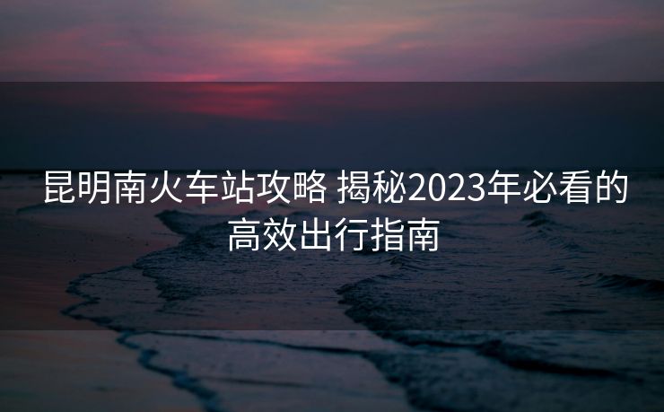 昆明南火车站攻略 揭秘2023年必看的高效出行指南
