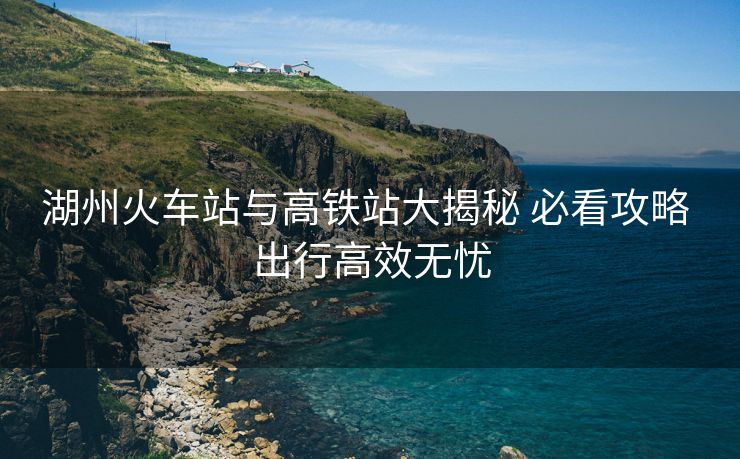 湖州火车站与高铁站大揭秘 必看攻略 出行高效无忧
