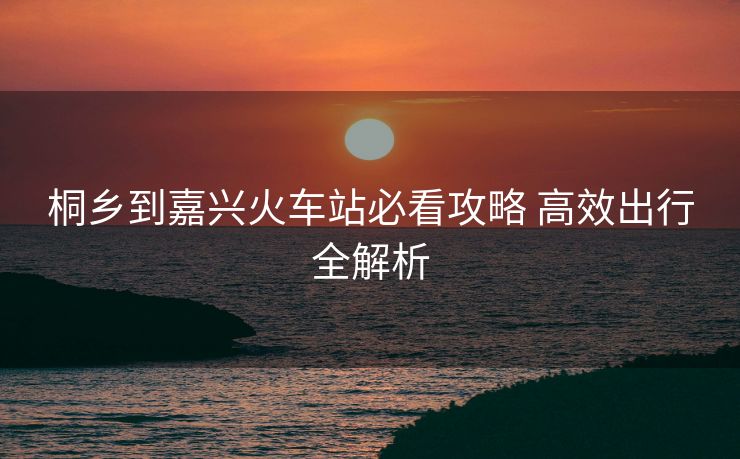 桐乡到嘉兴火车站必看攻略 高效出行全解析