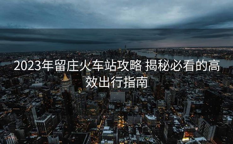 2023年留庄火车站攻略 揭秘必看的高效出行指南