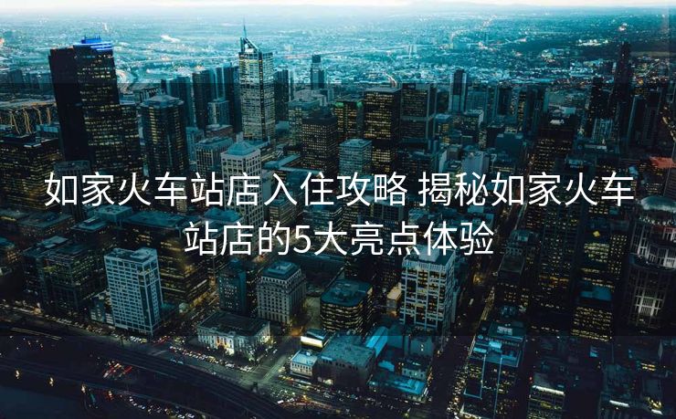 如家火车站店入住攻略 揭秘如家火车站店的5大亮点体验