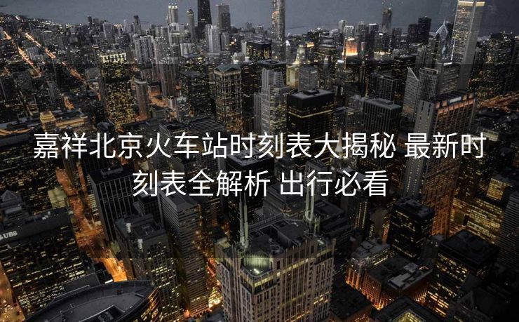 嘉祥北京火车站时刻表大揭秘 最新时刻表全解析 出行必看
