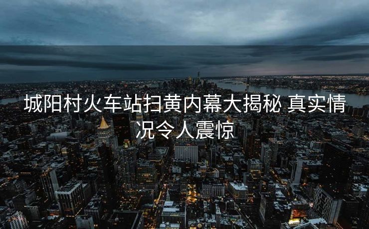 城阳村火车站扫黄内幕大揭秘 真实情况令人震惊
