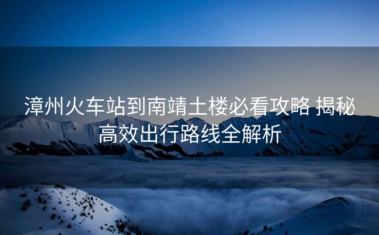 漳州火车站到南靖土楼必看攻略 揭秘高效出行路线全解析