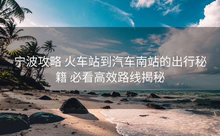 宁波攻略 火车站到汽车南站的出行秘籍 必看高效路线揭秘