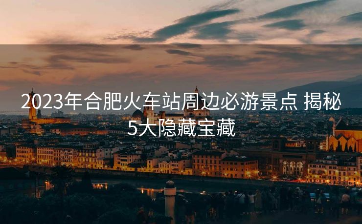 2023年合肥火车站周边必游景点 揭秘5大隐藏宝藏