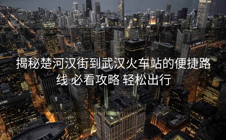 揭秘楚河汉街到武汉火车站的便捷路线 必看攻略 轻松出行
