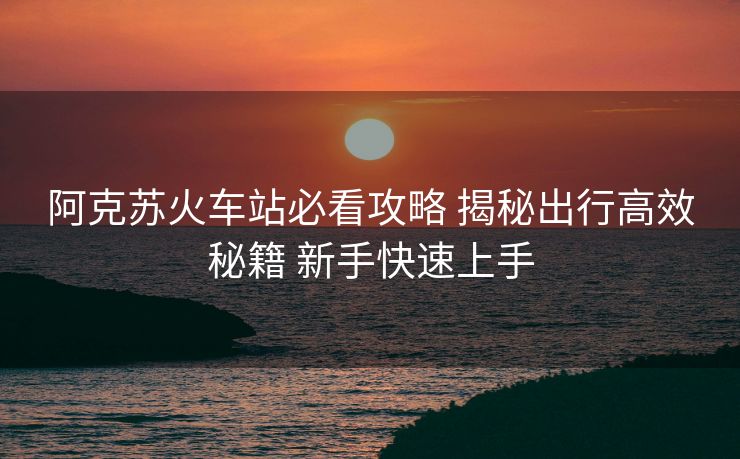 阿克苏火车站必看攻略 揭秘出行高效秘籍 新手快速上手