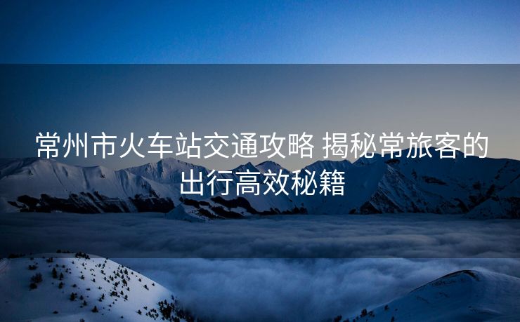 常州市火车站交通攻略 揭秘常旅客的出行高效秘籍