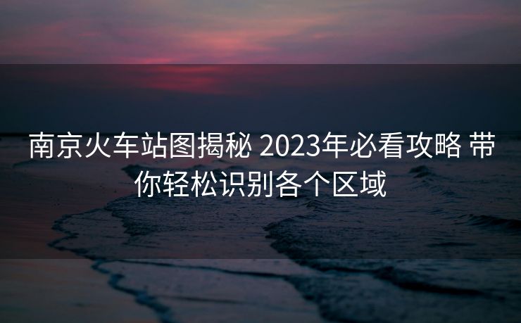 南京火车站图揭秘 2023年必看攻略 带你轻松识别各个区域 南京火车站图揭秘 2023年必看攻略 带你轻松识别各个区域
