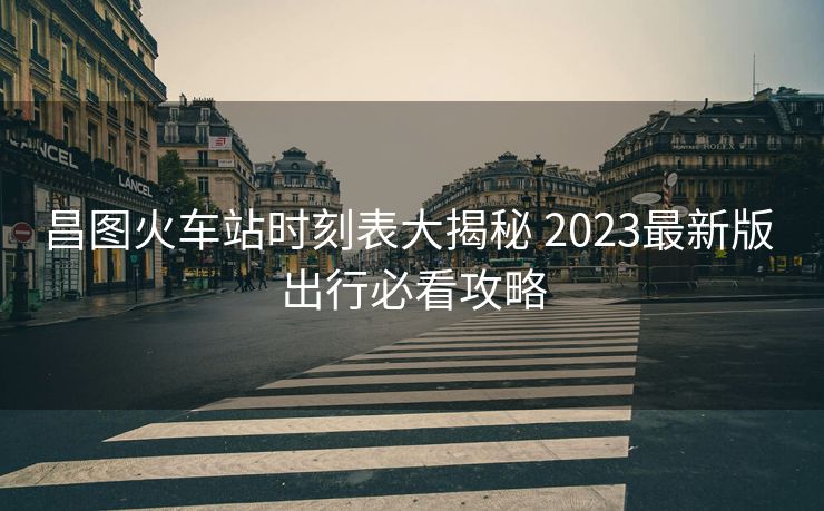 昌图火车站时刻表大揭秘 2023最新版 出行必看攻略