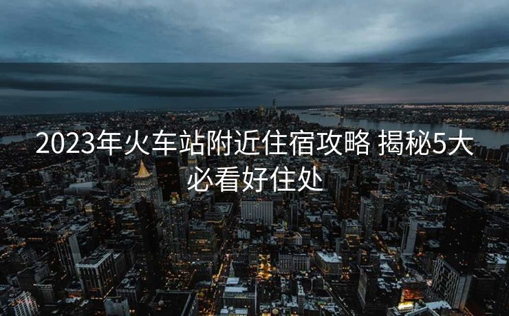 2023年火车站附近住宿攻略 揭秘5大必看好住处