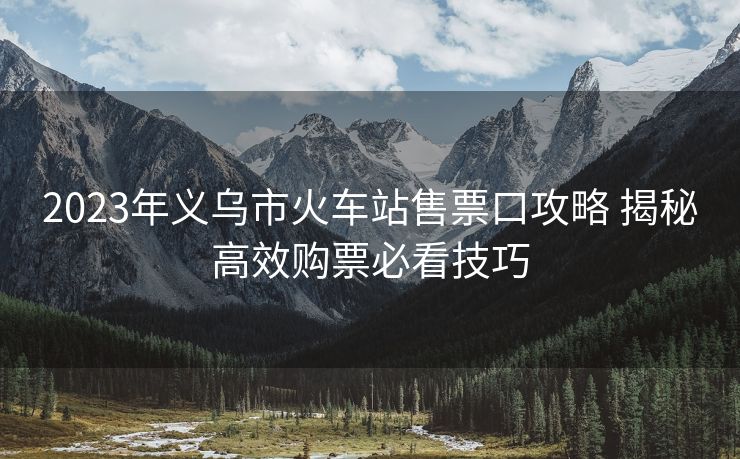 2023年义乌市火车站售票口攻略 揭秘高效购票必看技巧