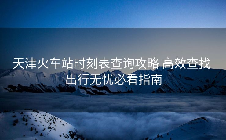 天津火车站时刻表查询攻略 高效查找 出行无忧必看指南