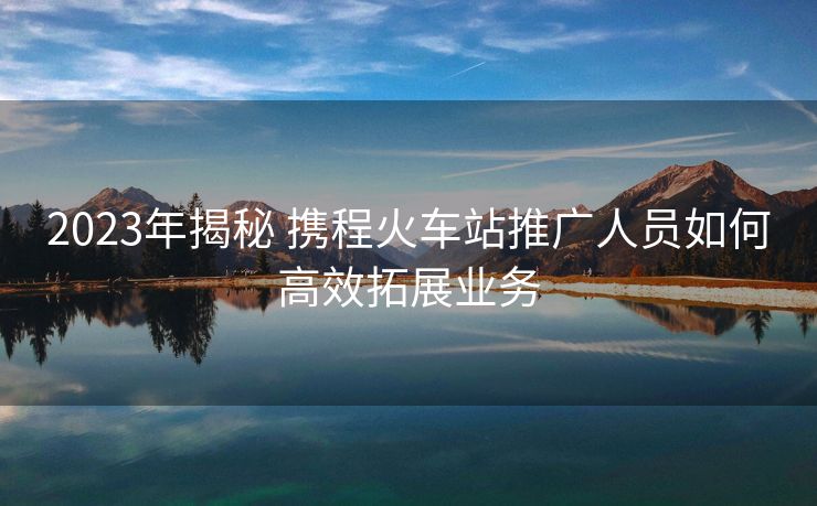 2023年揭秘 携程火车站推广人员如何高效拓展业务