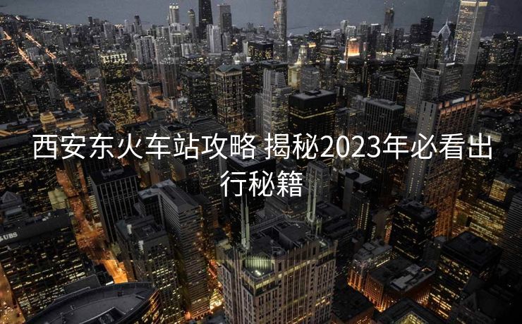 西安东火车站攻略 揭秘2023年必看出行秘籍