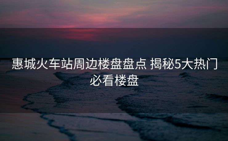 惠城火车站周边楼盘盘点 揭秘5大热门必看楼盘