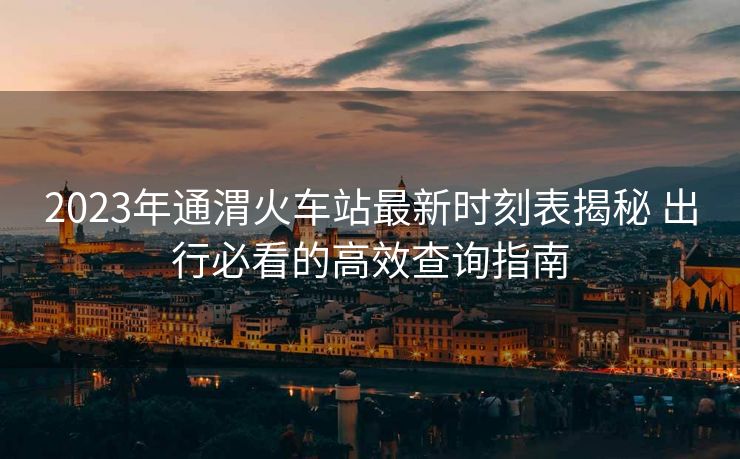 2023年通渭火车站最新时刻表揭秘 出行必看的高效查询指南