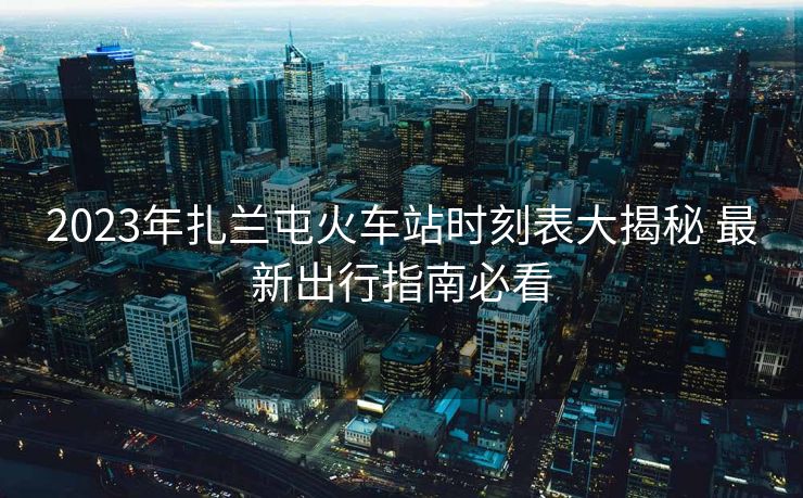 2023年扎兰屯火车站时刻表大揭秘 最新出行指南必看