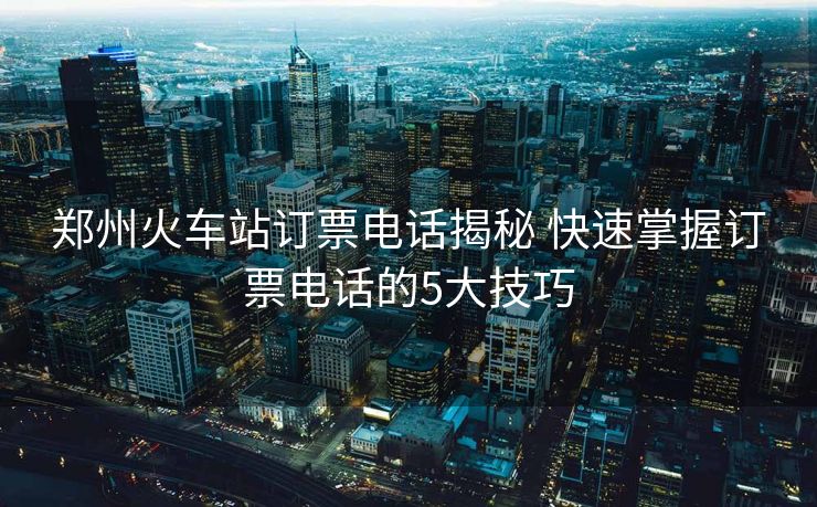 郑州火车站订票电话揭秘 快速掌握订票电话的5大技巧 郑州火车站订票电话揭秘 快速掌握订票电话的5大技巧