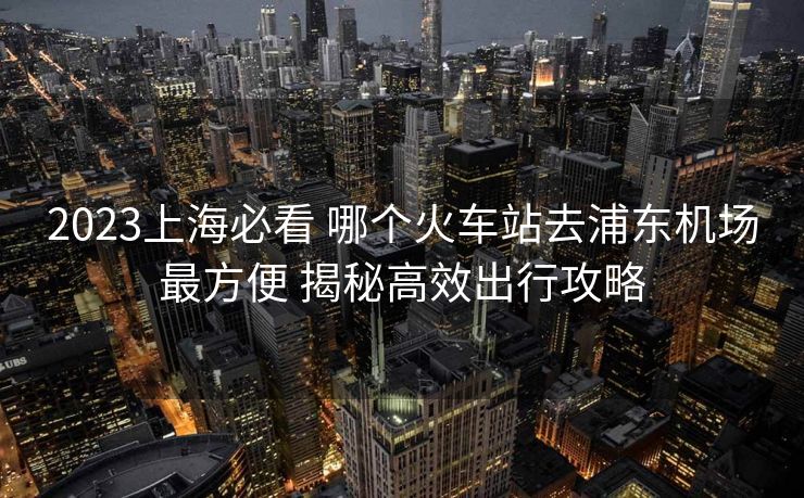 2023上海必看 哪个火车站去浦东机场最方便 揭秘高效出行攻略 2023上海必看 哪个火车站去浦东机场最方便 揭秘高效出行攻略