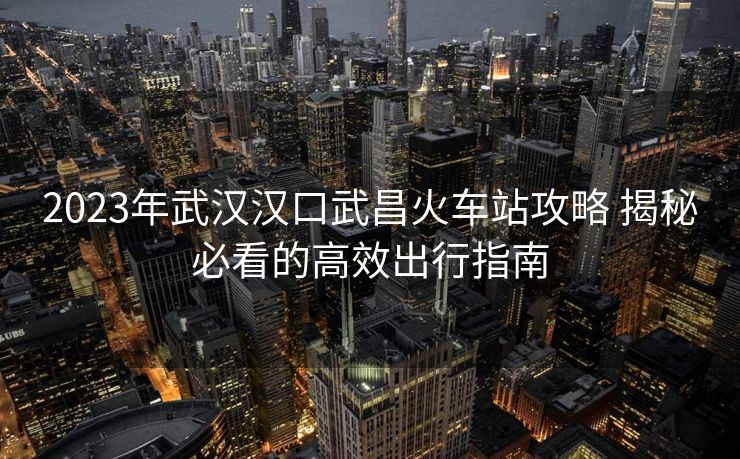 2023年武汉汉口武昌火车站攻略 揭秘必看的高效出行指南