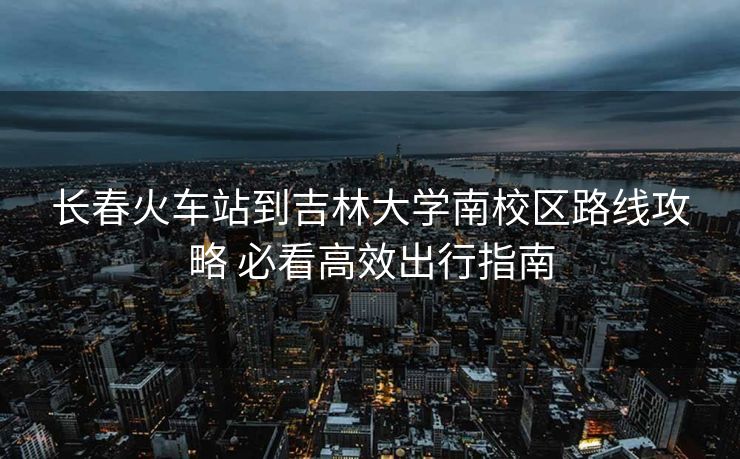长春火车站到吉林大学南校区路线攻略 必看高效出行指南