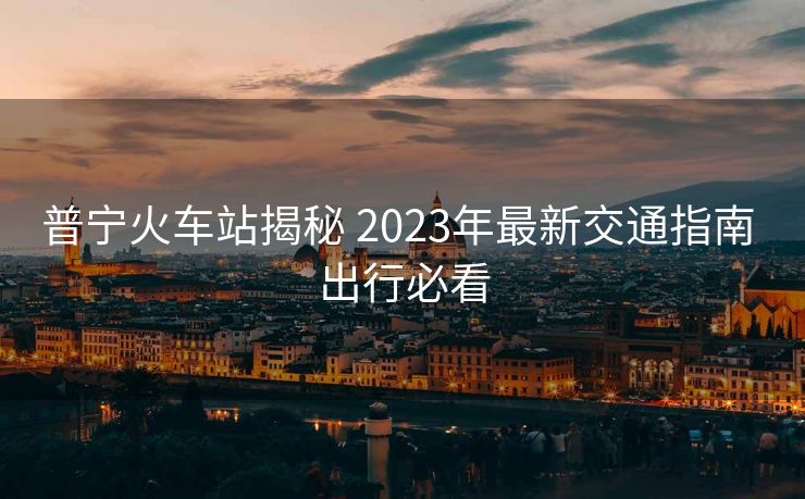 普宁火车站揭秘 2023年最新交通指南 出行必看 普宁火车站揭秘 2023年最新交通指南 出行必看