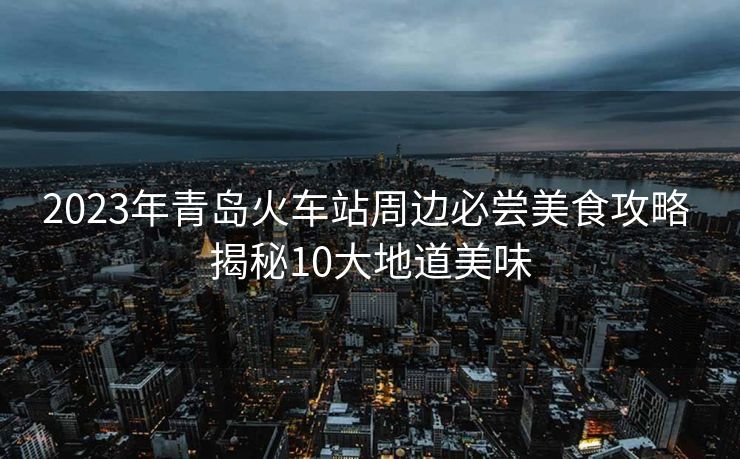 2023年青岛火车站周边必尝美食攻略 揭秘10大地道美味