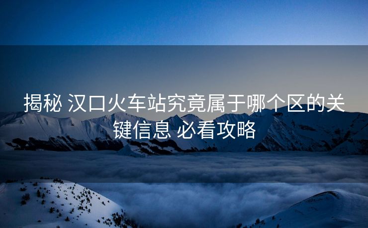 揭秘 汉口火车站究竟属于哪个区的关键信息 必看攻略 揭秘 汉口火车站究竟属于哪个区的关键信息 必看攻略