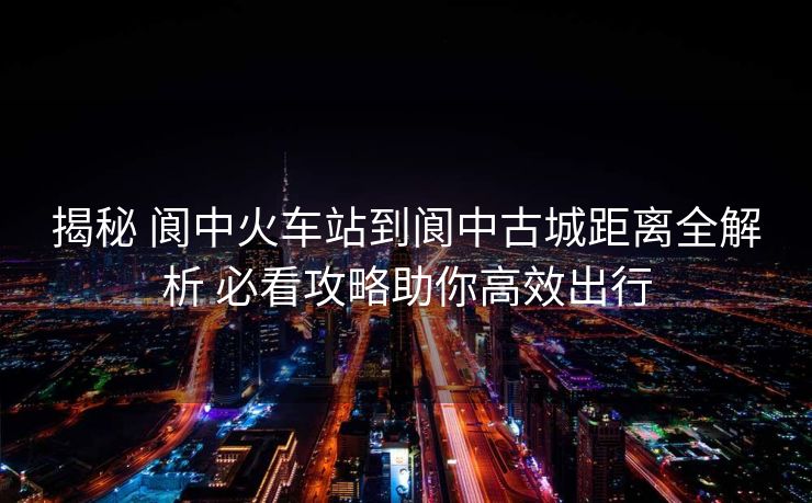 揭秘 阆中火车站到阆中古城距离全解析 必看攻略助你高效出行