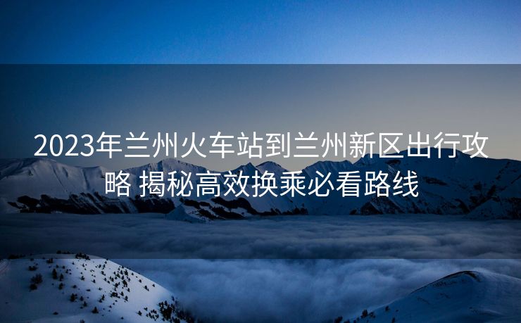 2023年兰州火车站到兰州新区出行攻略 揭秘高效换乘必看路线