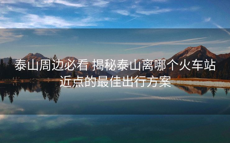 泰山周边必看 揭秘泰山离哪个火车站近点的最佳出行方案 泰山周边必看 揭秘泰山离哪个火车站近点的最佳出行方案