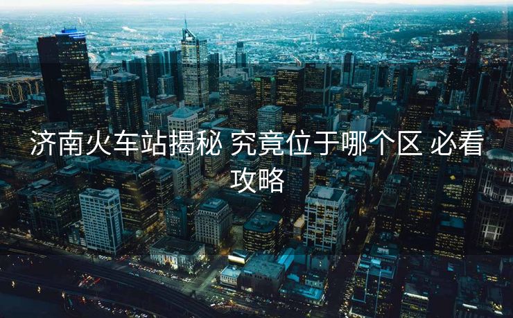 济南火车站揭秘 究竟位于哪个区 必看攻略