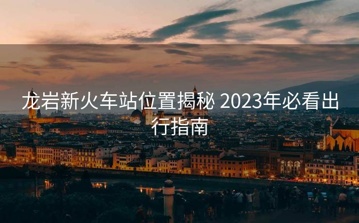 龙岩新火车站位置揭秘 2023年必看出行指南