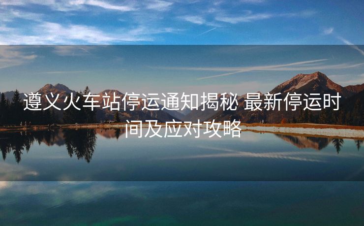 遵义火车站停运通知揭秘 最新停运时间及应对攻略