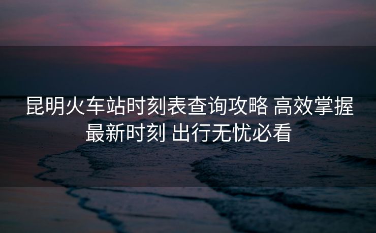 昆明火车站时刻表查询攻略 高效掌握最新时刻 出行无忧必看