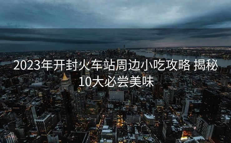 2023年开封火车站周边小吃攻略 揭秘10大必尝美味