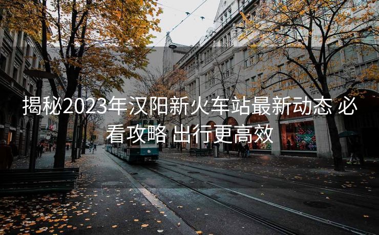 揭秘2023年汉阳新火车站最新动态 必看攻略 出行更高效