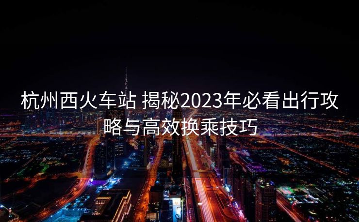 杭州西火车站 揭秘2023年必看出行攻略与高效换乘技巧 杭州西火车站 揭秘2023年必看出行攻略与高效换乘技巧