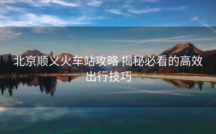 北京顺义火车站攻略 揭秘必看的高效出行技巧