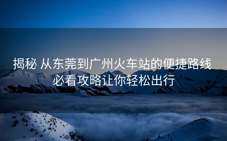 揭秘 从东莞到广州火车站的便捷路线 必看攻略让你轻松出行